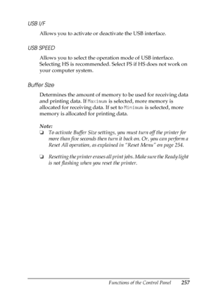 Page 257Functions of the Control Panel257
B
B
B
B
B
B
B
B
B
B
B
B
USB I/F
Allows you to activate or deactivate the USB interface.
USB SPEED
Allows you to select the operation mode of USB interface. 
Selecting HS is recommended. Select FS if HS does not work on 
your computer system.
Buffer Size
Determines the amount of memory to be used for receiving data 
and printing data. If Maximum is selected, more memory is 
allocated for receiving data. If set to Minimum is selected, more 
memory is allocated for printing...