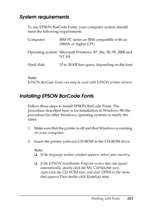 Page 263Working with Fonts263
C
C
C
C
C
C
C
C
C
C
C
C
System requirements
To use EPSON BarCode Fonts, your computer system should 
meet the following requirements:
Note:
EPSON BarCode Fonts can only be used with EPSON printer drivers.
Installing EPSON BarCode Fonts
Follow these steps to install EPSON BarCode Fonts. The 
procedure described here is for installation in Windows 98; the 
procedure for other Windows operating systems is nearly the 
same.
1. Make sure that the printer is off and that Windows is...