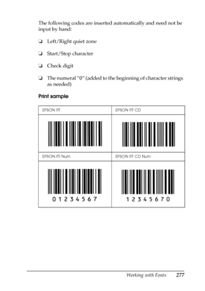 Page 277Working with Fonts277
C
C
C
C
C
C
C
C
C
C
C
C
The following codes are inserted automatically and need not be 
input by hand:
❏Left/Right quiet zone
❏Start/Stop character
❏Check digit
❏The numeral “0” (added to the beginning of character strings 
as needed)
Print sample
EPSON ITF EPSON ITF CD
EPSON ITF Num EPSON ITF CD Num
 