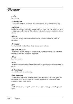 Page 284284Glossary
Glossary
buffer
See memory.
character set
A collection of letters, numbers, and symbols used in a particular language.
ColorSync
Macintosh software that is designed to help you get WYSIWYG (what you see is 
what you get) color output. This software prints colors as you see them on your 
screen. 
default
A value or setting that takes effect when the printer is turned on, reset, or 
initialized.
download
To transfer information from the computer to the printer.
dpi (dots per inch)
The number of...