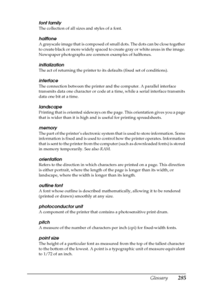 Page 285Glossary285
font family
The collection of all sizes and styles of a font.
halftone
A grayscale image that is composed of small dots. The dots can be close together 
to create black or more widely spaced to create gray or white areas in the image. 
Newspaper photographs are common examples of halftones.
initialization
The act of returning the printer to its defaults (fixed set of conditions).
interface
The connection between the printer and the computer. A parallel interface 
transmits data one character...