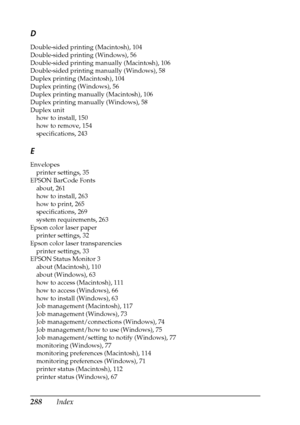 Page 288288Index
D
Double-sided printing (Macintosh), 104
Double-sided printing (Windows), 56
Double-sided printing manually (Macintosh), 106
Double-sided printing manually (Windows), 58
Duplex printing (Macintosh), 104
Duplex printing (Windows), 56
Duplex printing manually (Macintosh), 106
Duplex printing manually (Windows), 58
Duplex unit
how to install, 150
how to remove, 154
specifications, 243
E
Envelopes
printer settings, 35
EPSON BarCode Fonts
about, 261
how to install, 263
how to print, 265...