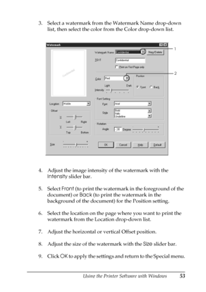 Page 53Using the Printer Software with Windows53
3
3
3
3
3
3
3
3
3
3
3
3
3. Select a watermark from the Watermark Name drop-down 
list, then select the color from the Color drop-down list.
4. Adjust the image intensity of the watermark with the 
Intensity slider bar.
5. Select Front (to print the watermark in the foreground of the 
document) or Back (to print the watermark in the 
background of the document) for the Position setting.
6. Select the location on the page where you want to print the 
watermark from...