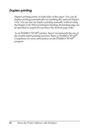 Page 5656Using the Printer Software with Windows
Duplex printing
Duplex printing prints on both sides of the paper. You can do 
duplex printing automatically by installing the optional Duplex 
Unit. You can also do duplex printing manually without using 
the Duplex Unit. When printing for binding, the binding edge can 
be specified as required to produce the desired page order.
As an 
ENERGY STAR® partner, Epson recommends the use of 
the double-sided printing function. Refer to 
ENERGY STAR® 
Compliance for...