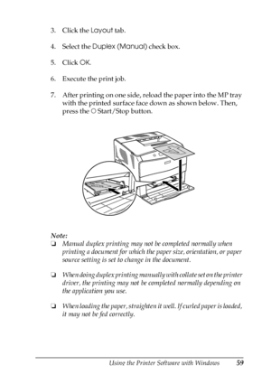 Page 59Using the Printer Software with Windows59
3
3
3
3
3
3
3
3
3
3
3
3
3. Click the Layout tab.
4. Select the Duplex (Manual) check box.
5. Click OK.
6. Execute the print job.
7. After printing on one side, reload the paper into the MP tray 
with the printed surface face down as shown below. Then, 
press the N Start/Stop button.
Note:
❏Manual duplex printing may not be completed normally when 
printing a document for which the paper size, orientation, or paper 
source setting is set to change in the...