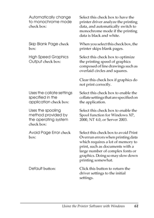 Page 61Using the Printer Software with Windows61
3
3
3
3
3
3
3
3
3
3
3
3
Automatically change 
to monochrome mode 
check box:Select this check box to have the 
printer driver analyze the printing 
data, and automatically switch to 
monochrome mode if the printing 
data is black and white.
Skip Blank Page check 
box:When you select this check box, the 
printer skips blank pages.
High Speed Graphics 
Output check box:Select this check box to optimize 
the printing speed of graphics 
composed of line drawings such...