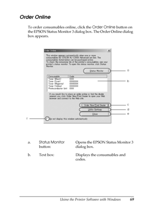 Page 69Using the Printer Software with Windows69
3
3
3
3
3
3
3
3
3
3
3
3
Order Online
To order consumables online, click the Order Online button on 
the EPSON Status Monitor 3 dialog box. The Order Online dialog 
box appears.
a.Status Monitor 
button:Opens the EPSON Status Monitor 3 
dialog box. 
b. Text box: Displays the consumables and 
codes.
e
fa
c
d
b
 