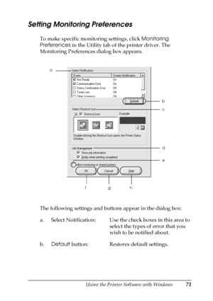 Page 71Using the Printer Software with Windows71
3
3
3
3
3
3
3
3
3
3
3
3
Setting Monitoring Preferences
To make specific monitoring settings, click Monitoring 
Preferences in the Utility tab of the printer driver. The 
Monitoring Preferences dialog box appears.
The following settings and buttons appear in the dialog box:
a. Select Notification: Use the check boxes in this area to 
select the types of error that you 
wish to be notified about.
b.Default button: Restores default settings.
e
fgh
a
c b
d
 