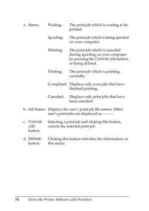 Page 7676Using the Printer Software with Windows a. Status: Waiting: The print job which is waiting to be 
printed.
Spooling: The print job which is being spooled 
on your computer.
Deleting: The print job which is canceled 
during spooling on your computer 
by pressing the Cancel Job button, 
or being deleted.
Printing: The print job which is printing 
currently.
Completed: Displays only your jobs that have 
finished printing.
Canceled:  Displays only print jobs that have 
been canceled.
b. Job Name: Displays...