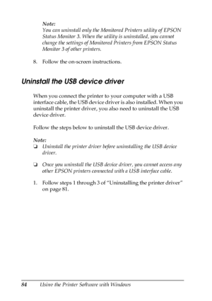 Page 8484Using the Printer Software with WindowsNote:
You can uninstall only the Monitored Printers utility of EPSON 
Status Monitor 3. When the utility is uninstalled, you cannot 
change the settings of Monitored Printers from EPSON Status 
Monitor 3 of other printers.
8. Follow the on-screen instructions.
Uninstall the USB device driver
When you connect the printer to your computer with a USB 
interface cable, the USB device driver is also installed. When you 
uninstall the printer driver, you also need to...