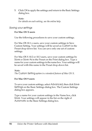 Page 9494Using the Printer Software with Macintosh 5. Click OK to apply the settings and return to the Basic Settings 
dialog box.
Note:
For details on each setting, see the online help.
Saving your settings
For Mac OS X users
Use the following procedures to save your custom settings.
For Mac OS 10.1.x users, save your custom settings in Save 
Custom Setting. Your settings will be saved as Custom in the 
Preset drop-down list. You can save only one set of custom 
settings.
For Mac OS X 10.2 or 10.3 users, save...