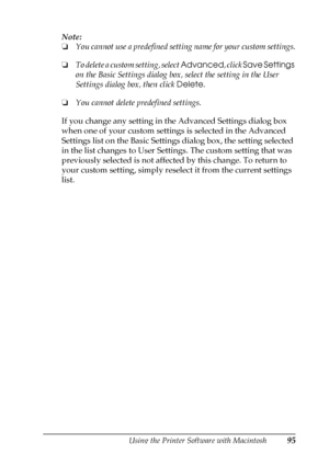 Page 95Using the Printer Software with Macintosh95
4
4
4
4
4
4
4
4
4
4
4
4
Note:
❏You cannot use a predefined setting name for your custom settings.
❏To delete a custom setting, select Advanced, click Save Settings 
on the Basic Settings dialog box, select the setting in the User 
Settings dialog box, then click Delete.
❏You cannot delete predefined settings.
If you change any setting in the Advanced Settings dialog box 
when one of your custom settings is selected in the Advanced 
Settings list on the Basic...