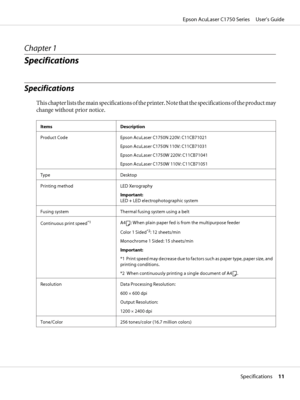 Page 11Chapter 1
Specifications
Specifications
This chapter lists the main specifications of the printer. Note that the specifications of the product may
change without prior notice.
Items Description
Product Code Epson AcuLaser C1750N 220V: C11CB71021
Epson AcuLaser C1750N 110V: C11CB71031
Epson AcuLaser C1750W 220V: C11CB71041
Epson AcuLaser C1750W 110V: C11CB71051
Type Desktop
Printing method LED Xerography
Important: 
LED + LED electrophotographic system
Fusing system Thermal fusing system using a belt...