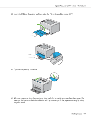 Page 10110. Insert the PSI into the printer and then align the PSI to the marking on the MPF.
11. Open the output tray extension.
12. Select the paper type from the print driver if the loaded print media is not standard plain paper. If a
user-specified print media is loaded in the MPF, you must specify the paper size setting by using
the print driver.
Epson AcuLaser C1750 Series     User’s Guide
Printing Basics     101
 