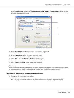 Page 112From 2 Sided Print, select either 2 Sided, Flip on Short Edge or 2 Sided Print to define the way
2-sided print pages are bound.
3
4
5
4. From Paper Size, select the size of the document to be printed.
5. From Paper Type, select the paper type to be used.
6. Click OK to close the Printing Preferences dialog box.
7. Click Print in the Print dialog box to start printing.
Important:
When you start manual duplex printing, the instruction window appears. Note that the window cannot
be reopened once it is...