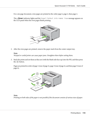 Page 114For a six page document, even pages are printed in the order page 6, page 4, then page 2.
The 
 (Error) indicator lights and the Insert Output into paper tray message appears on
the LCD panel when the even pages finish printing.
2. After the even pages are printed, remove the paper stack from the center output tray.
Note:
Warped or curled prints can cause paper jams. Straighten them before setting them.
3. Stack the prints and set them as they are (with the blank side face up) into the PSI, and then...