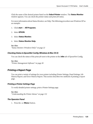 Page 125Click the name of the desired printer listed on the Select Printer window. The Status Monitor
window appears. You can check the printer status and print job status.
For more information about Status Monitor, see Help. The following procedure uses Windows XP as
an example:
1. Click start — All Programs.
2. Select EPSON.
3. Select Status Monitor.
4. Select Status Monitor Help.
See Also:
“Status Monitor (Windows Only)” on page 22
Checking Status in EpsonNet Config (Windows & Mac OS X)
You can check the...