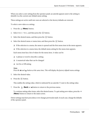 Page 127When you select a new setting from the operator panel, an asterisk appears next to the setting to
identify it as the current user default menu setting.
These settings are active until new ones are selected or the factory defaults are restored.
To select a new value as a setting:
1. Press the 
 (Menu) button.
2. Select Admin Menu, and then press the 
 button.
3. Select the desired menu, and then press the 
 button.
4. Select the desired menu or menu item, and then press the 
 button.
❏If the selection is...