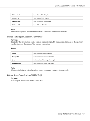 Page 13410Base HalfUses 10base-T half-duplex.
10Base FullUses 10base-T full-duplex.
100Base HalfUses 100base-TX half-duplex.
100Base FullUses 100base-TX full-duplex.
Note:
This item is displayed only when the printer is connected with a wired network.
Wireless Status (Epson AcuLaser C1750W Only)
Purpose: 
To display the information on the wireless signal strength. No changes can be made on the operator
panel to improve the status of the wireless connection.
Values:
GoodIndicates good signal strength....