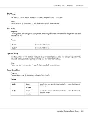 Page 139USB Setup
Use the USB Setup menu to change printer settings affecting a USB port.
Note:
Values marked by an asterisk (*) are the factory default menu settings.
Port Status
Purpose: 
To change the USB settings on your printer. The change becomes effective after the printer is turned
off and then on.
Values:
DisableDisables the USB interface.
Enable*Enables the USB interface.
System Setup
Use the System Setup menu to configure the power saving mode, time-out time, job log auto print,
mm/inch setting,...