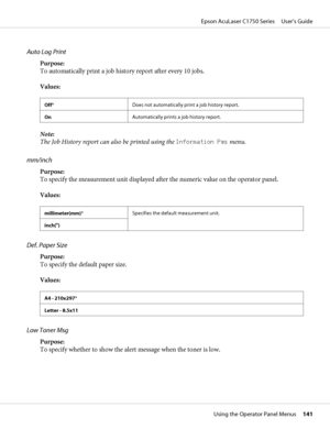 Page 141Auto Log Print
Purpose: 
To automatically print a job history report after every 10 jobs.
Values:
Off*Does not automatically print a job history report.
OnAutomatically prints a job history report.
Note:
The Job History report can also be printed using the Information Pgs menu.
mm/inch
Purpose: 
To specify the measurement unit displayed after the numeric value on the operator panel.
Values:
millimeter(mm)*Specifies the default measurement unit.
inch(")
Def. Paper Size
Purpose: 
To specify the default...