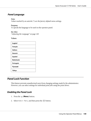 Page 149 Panel Language
Note:
Values marked by an asterisk (*) are the factory default menu settings.
Purpose: 
To specify the language to be used on the operator panel.
See Also:
“Adjusting the Language” on page 128
Values:
English*
Français
Italiano
Deutsch
Español
Nederlands
Português
Türkçe
Panel Lock Function
This feature prevents unauthorized users from changing settings made by the administrator.
However, you can select settings for individual print jobs using the print driver.
Enabling the Panel Lock
1....