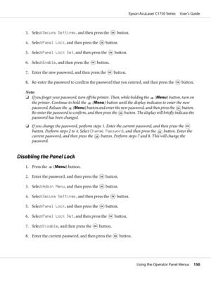 Page 1503. Select Secure Settings, and then press the  button.
4. Select Panel Lock, and then press the 
 button.
5. Select Panel Lock Set, and then press the 
 button.
6. Select Enable, and then press the 
 button.
7. Enter the new password, and then press the 
 button.
8. Re-enter the password to confirm the password that you entered, and then press the 
 button.
Note:
❏If you forget your password, turn off the printer. Then, while holding the 
 (Menu) button, turn on
the printer. Continue to hold the 
 (Menu)...