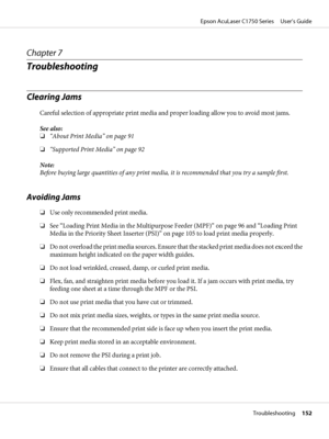 Page 152Chapter 7
Troubleshooting
Clearing Jams
Careful selection of appropriate print media and proper loading allow you to avoid most jams.
See also:
❏“About Print Media” on page 91
❏“Supported Print Media” on page 92
Note:
Before buying large quantities of any print media, it is recommended that you try a sample first.
Avoiding Jams
❏Use only recommended print media.
❏See “Loading Print Media in the Multipurpose Feeder (MPF)” on page 96 and “Loading Print
Media in the Priority Sheet Inserter (PSI)” on page...