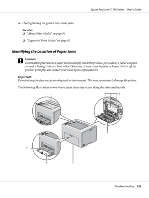 Page 153❏Overtightening the guides may cause jams.
See also:
❏“About Print Media” on page 91
❏“Supported Print Media” on page 92
Identifying the Location of Paper Jams
c
Caution:
Do not attempt to remove a paper jammed deeply inside the product, particularly a paper wrapped
around a Fusing Unit or a heat roller. Otherwise, it may cause injuries or burns. Switch off the
product promptly and contact your local Epson representative.
Important:
Do not attempt to clear any jams using tools or instruments. This may...