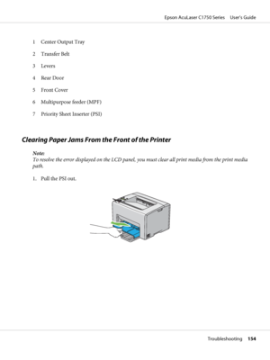 Page 1541 Center Output Tray
2 Transfer Belt
3 Levers
4 Rear Door
5Front Cover
6 Multipurpose feeder (MPF)
7 Priority Sheet Inserter (PSI)
Clearing Paper Jams From the Front of the Printer
Note:
To resolve the error displayed on the LCD panel, you must clear all print media from the print media
path.
1. Pull the PSI out.
Epson AcuLaser C1750 Series     User’s Guide
Troubleshooting     154
 