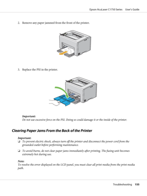 Page 1552. Remove any paper jammed from the front of the printer.
3. Replace the PSI in the printer.
Important:
Do not use excessive force on the PSI. Doing so could damage it or the inside of the printer.
Clearing Paper Jams From the Back of the Printer
Important:
❏To prevent electric shock, always turn off the printer and disconnect the power cord from the
grounded outlet before performing maintenance.
❏To avoid burns, do not clear paper jams immediately after printing. The fusing unit becomes
extremely hot...