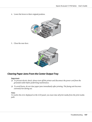 Page 1574. Lower the levers to their original position.
5. Close the rear door.
Clearing Paper Jams From the Center Output Tray
Important:
❏To prevent electric shock, always turn off the printer and disconnect the power cord from the
grounded outlet before performing maintenance.
❏To avoid burns, do not clear paper jams immediately after printing. The fusing unit becomes
extremely hot during use.
Note:
To resolve the error displayed on the LCD panel, you must clear all print media from the print media
path....