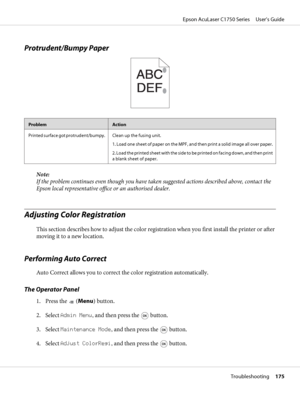 Page 175Protrudent/Bumpy Paper
ProblemAction
Printed surface got protrudent/bumpy. Clean up the fusing unit.
1. Load one sheet of paper on the MPF, and then print a solid image all over paper.
2. Load the printed sheet with the side to be printed on facing down, and then print
a blank sheet of paper.
Note:
If the problem continues even though you have taken suggested actions described above, contact the
Epson local representative office or an authorised dealer.
Adjusting Color Registration
This section describes...