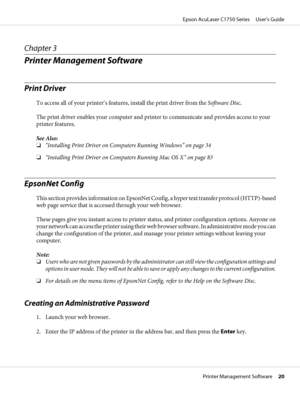 Page 20Chapter 3
Printer Management Software
Print Driver
To access all of your printer’s features, install the print driver from the Software Disc.
The print driver enables your computer and printer to communicate and provides access to your
printer features.
See Also:
❏“Installing Print Driver on Computers Running Windows” on page 34
❏“Installing Print Driver on Computers Running Mac OS X” on page 83
EpsonNet Config
This section provides information on EpsonNet Config, a hyper text transfer protocol...