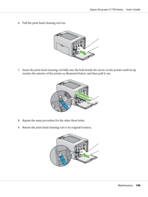 Page 1986. Pull the print head cleaning rod out.
7. Insert the print head cleaning rod fully into the hole beside the arrow on the printer until its tip
reaches the interior of the printer as illustrated below, and then pull it out.
8. Repeat the same procedure for the other three holes.
9. Return the print head cleaning rod to its original location.
Epson AcuLaser C1750 Series     User’s Guide
Maintenance     198
 