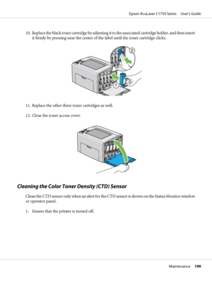 Page 19910. Replace the black toner cartridge by adjusting it to the associated cartridge holder, and then insert
it firmly by pressing near the center of the label until the toner cartridge clicks.
11. Replace the other three toner cartridges as well.
12. Close the toner access cover.
Cleaning the Color Toner Density (CTD) Sensor
Clean the CTD sensor only when an alert for the CTD sensor is shown on the Status Monitor window
or operator panel.
1. Ensure that the printer is turned off.
Epson AcuLaser C1750...