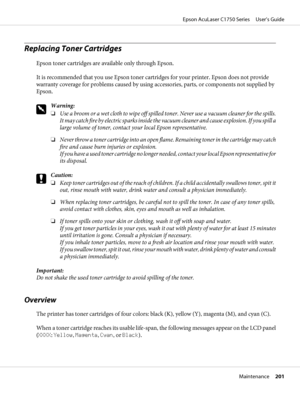 Page 201Replacing Toner Cartridges
Epson toner cartridges are available only through Epson.
It is recommended that you use Epson toner cartridges for your printer. Epson does not provide
warranty coverage for problems caused by using accessories, parts, or components not supplied by
Epson.
w
Warning:
❏Use a broom or a wet cloth to wipe off spilled toner. Never use a vacuum cleaner for the spills.
It may catch fire by electric sparks inside the vacuum cleaner and cause explosion. If you spill a
large volume of...