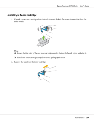 Page 204Installing a Toner Cartridge
1. Unpack a new toner cartridge of the desired color and shake it five to six times to distribute the
toner evenly.
Note:
❏Ensure that the color of the new toner cartridge matches that on the handle before replacing it.
❏Handle the toner cartridge carefully to avoid spilling of the toner.
2. Remove the tape from the toner cartridge.
Epson AcuLaser C1750 Series     User’s Guide
Maintenance     204
 