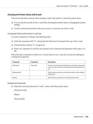 Page 210Checking the Printer Status with E-mail
This section describes cautions when sending e-mail to the printer to check the printer status.
❏You can specify any title for the e-mail when checking the printer status or changing the printer
settings.
❏Use the commands described in the next section to create the text of the e-mail.
Commands That Can Be Used in E-mail Text
Use each command according to the following rules:
❏Prefix all commands with “#”, and specify the #Password command at the top of the...