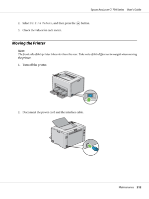 Page 2122. Select Billing Meters, and then press the  button.
3. Check the values for each meter.
Moving the Printer
Note:
The front side of this printer is heavier than the rear.  T a k e  n o t e  o f  t h i s  d i f f e r e n c e  i n  w e i g h t  w h e n  m o v i n g
the printer.
1. Turn off the printer.
2. Disconnect the power cord and the interface cable.
Epson AcuLaser C1750 Series     User’s Guide
Maintenance     212
 