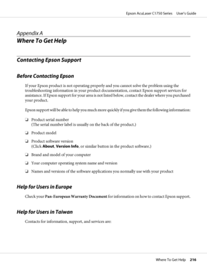 Page 216Appendix A
Where To Get Help
Contacting Epson Support
Before Contacting Epson
If your Epson product is not operating properly and you cannot solve the problem using the
troubleshooting information in your product documentation, contact Epson support services for
assistance. If Epson support for your area is not listed below, contact the dealer where you purchased
your product.
Epson support will be able to help you much more quickly if you give them the following information:
❏Product serial number
(The...