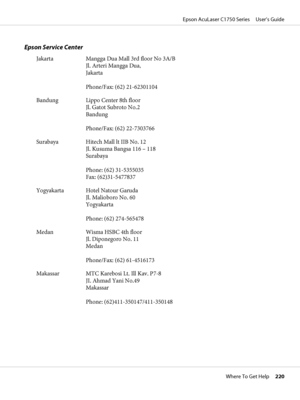 Page 220Epson Service Center
Jakarta Mangga Dua Mall 3rd floor No 3A/B
Jl. Arteri Mangga Dua,
Jakarta
Phone/Fax: (62) 21-62301104
Bandung Lippo Center 8th floor
Jl. Gatot Subroto No.2
Bandung
Phone/Fax: (62) 22-7303766
Surabaya Hitech Mall lt IIB No. 12
Jl. Kusuma Bangsa 116 – 118
Surabaya
Phone: (62) 31-5355035
Fax: (62)31-5477837
Yogyakarta Hotel Natour Garuda
Jl. Malioboro No. 60
Yogyakarta
Phone: (62) 274-565478
Medan Wisma HSBC 4th floor
Jl. Diponegoro No. 11
Medan
Phone/Fax: (62) 61-4516173
Makassar MTC...