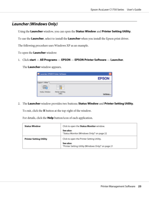 Page 23Launcher (Windows Only)
Using the Launcher window, you can open the Status Window and Printer Setting Utility.
To use the Launcher, select to install the Launcher when you install the Epson print driver.
The following procedure uses Windows XP as an example.
To open the Launcher window:
1. Click start — All Programs — EPSON — EPSON Printer Software — Launcher.
The Launcher window appears.
2. The Launcher window provides two buttons; Status Window and Printer Setting Utility.
To exit, click the X button...