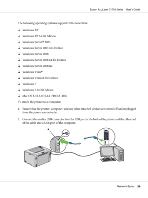 Page 26The following operating systems support USB connection:
❏Windows XP
❏Windows XP 64-bit Edition
❏Windows Server
® 2003
❏Windows Server 2003 x64 Edition
❏Windows Server 2008
❏Windows Server 2008 64-bit Edition
❏Windows Server 2008 R2
❏Windows Vista
®
❏Windows Vista 64-bit Edition
❏Windows 7
❏Windows 7 64-bit Edition
❏Mac OS X 10.3.9/10.4.11/10.5.8 -10.6
To attach the printer to a computer:
1. Ensure that the printer, computer, and any other attached devices are turned off and unplugged
from the power...