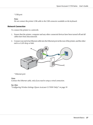 Page 27* USB port
Note:
Do not connect the printer USB cable to the USB connector available on the keyboard.
Network Connection
To connect the printer to a network:
1. Ensure that the printer, computer and any other connected devices have been turned off and all
cables have been disconnected.
2. Connect one end of an Ethernet cable into the Ethernet port at the rear of the printer, and the other
end to a LAN drop or hub.
* Ethernet port
Note:
Connect the Ethernet cable, only if you need to setup a wired...