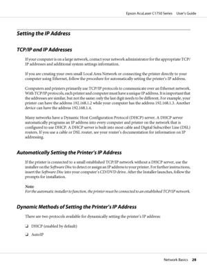 Page 28Setting the IP Address
TCP/IP and IP Addresses
I f  y o u r  c o m p u t e r  i s  o n  a  l a r g e  n e t w o r k ,  c o n t a c t  your network administrator for the appropriate TCP/
IP addresses and additional system settings information.
If you are creating your own small Local Area Network or connecting the printer directly to your
computer using Ethernet, follow the procedure for automatically setting the printer’s IP address.
Computers and printers primarily use TCP/IP protocols to communicate...