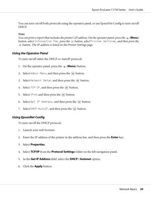 Page 29You can turn on/off both protocols using the operator panel, or use EpsonNet Config to turn on/off
DHCP.
Note:
You can print a report that includes the printer’s IP address. On the operator panel, press the 
 (Menu)
button, select Information Pgs, press the 
 button, select Printer Settings, and then press the
 button. The IP address is listed on the Printer Settings page.
Using the Operator Panel
To turn on/off either the DHCP or AutoIP protocol:
1. On the operator panel, press the 
 (Menu) button.
2....