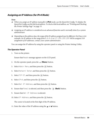 Page 30Assigning an IP Address (for IPv4 Mode)
Note:
❏When you assign an IP address manually in IPv6 mode, use the EpsonNet Config. To display the
EpsonNet Config, use the link local address. To check a link local address, see “Printing and Checking
the Printer Settings Page” on page 33.
❏Assigning an IP address is considered as an advanced function and is normally done by a system
administrator.
❏Depending on the address class, the range of the IP address assigned may be different. On Class A, for
example, an...