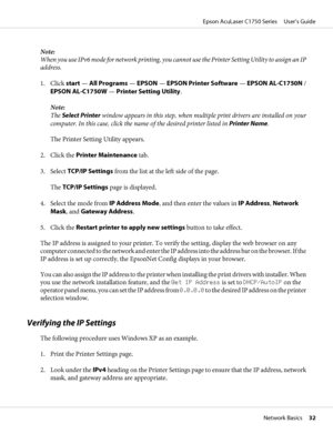 Page 32Note:
When you use IPv6 mode for network printing, you cannot use the Printer Setting Utility to assign an IP
address.
1. Click start — All Programs — EPSON — EPSON Printer Software — EPSON AL-C1750N /
EPSON AL-C1750W — Printer Setting Utility.
Note:
The Select Printer window appears in this step, when multiple print drivers are installed on your
computer. In this case, click the name of the desired printer listed in Printer Name.
The Printer Setting Utility appears.
2. Click the Printer Maintenance...