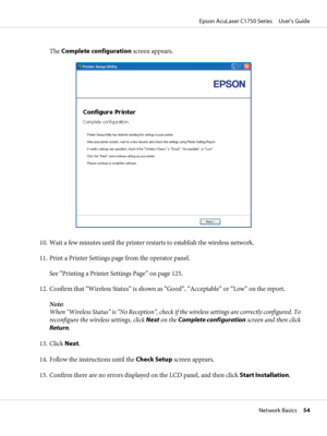 Page 54The Complete configuration screen appears.
10. Wait a few minutes until the printer restarts to establish the wireless network.
11. Print a Printer Settings page from the operator panel.
See “Printing a Printer Settings Page” on page 125.
12. Confirm that “Wireless Status” is shown as “Good”, “Acceptable” or “Low” on the report.
Note:
When “Wireless Status” is “No Reception”, check if the wireless settings are correctly configured. To
reconfigure the wireless settings, click Next on the Complete...